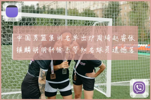 中国男篮集训名单出炉周琦赵睿张镇麟胡明轩徐杰等知名球员遗憾落选