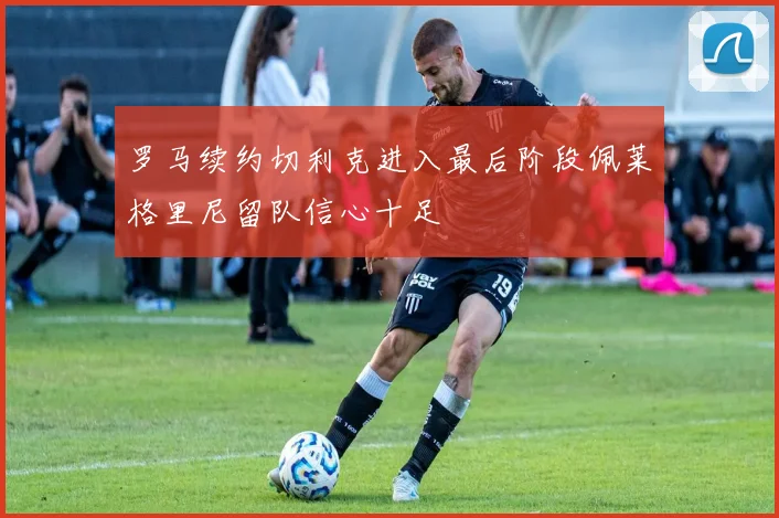 罗马续约切利克进入最后阶段佩莱格里尼留队信心十足