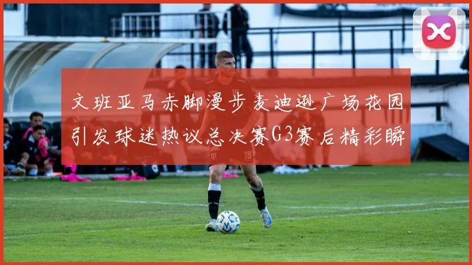 文班亚马赤脚漫步麦迪逊广场花园引发球迷热议总决赛G3赛后精彩瞬间