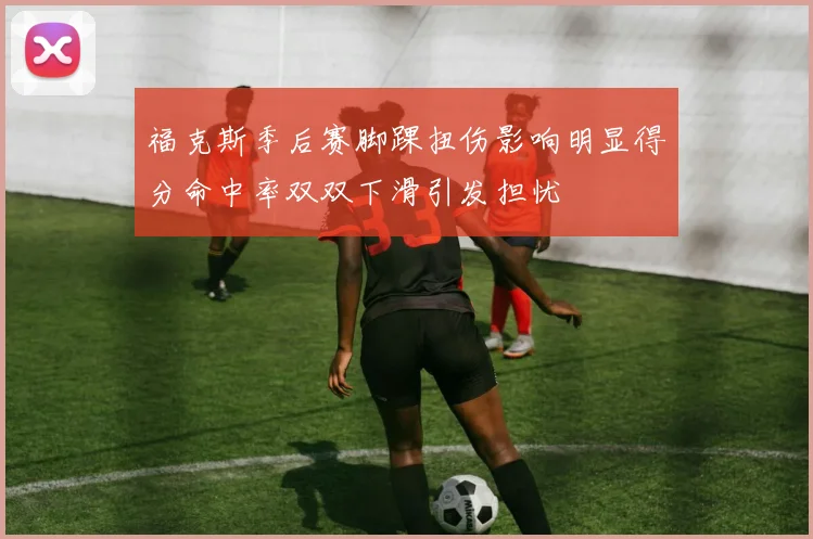 福克斯季后赛脚踝扭伤影响明显得分命中率双双下滑引发担忧