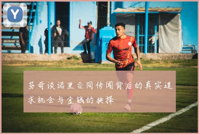 芬奇谈诺里合同传闻背后的真实追求机会与金钱的抉择