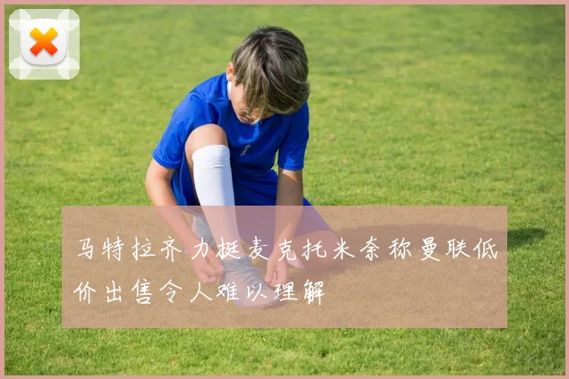 马特拉齐力挺麦克托米奈称曼联低价出售令人难以理解