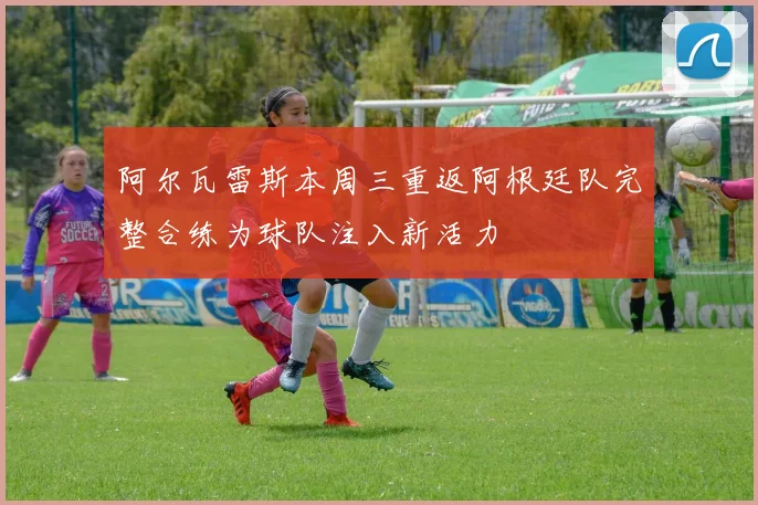 阿尔瓦雷斯本周三重返阿根廷队完整合练为球队注入新活力