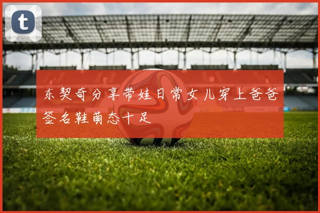 东契奇分享带娃日常女儿穿上爸爸签名鞋萌态十足