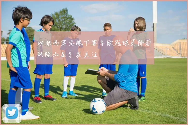 切尔西若无缘下赛季欧冠球员降薪风险加剧引发关注
