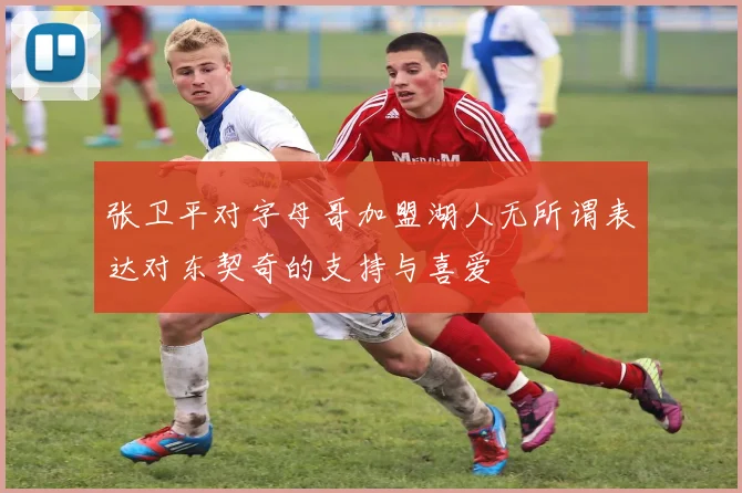 张卫平对字母哥加盟湖人无所谓表达对东契奇的支持与喜爱