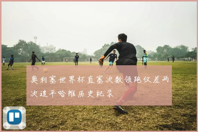 奥利塞世界杯直塞次数领跑仅差两次追平哈维历史纪录