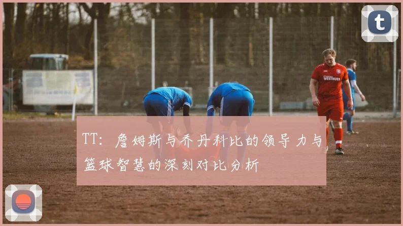 TT：詹姆斯与乔丹科比的领导力与篮球智慧的深刻对比分析
