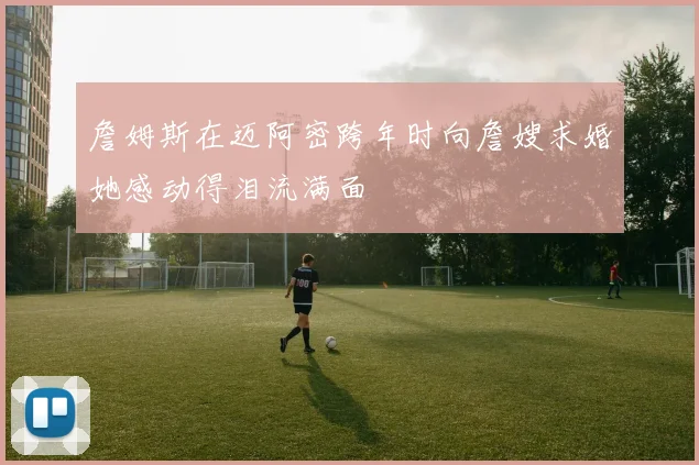 詹姆斯在迈阿密跨年时向詹嫂求婚她感动得泪流满面