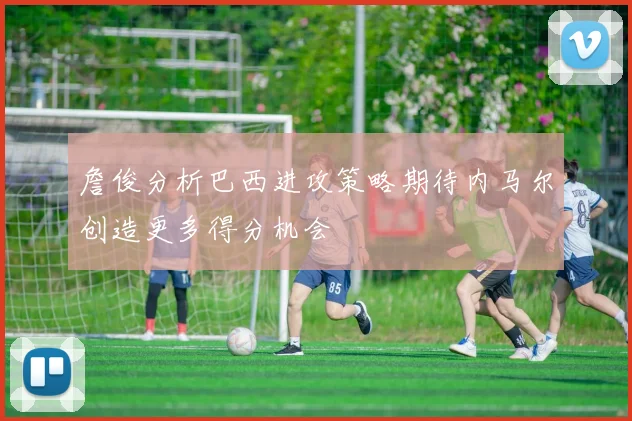 詹俊分析巴西进攻策略期待内马尔创造更多得分机会