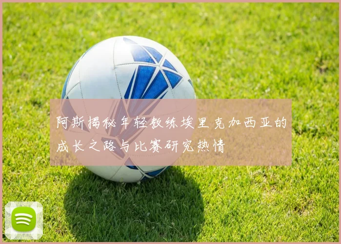 阿斯揭秘年轻教练埃里克加西亚的成长之路与比赛研究热情