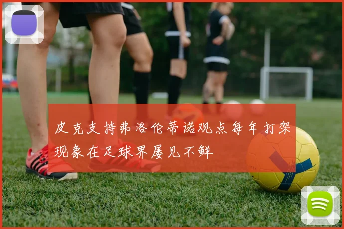 皮克支持弗洛伦蒂诺观点每年打架现象在足球界屡见不鲜