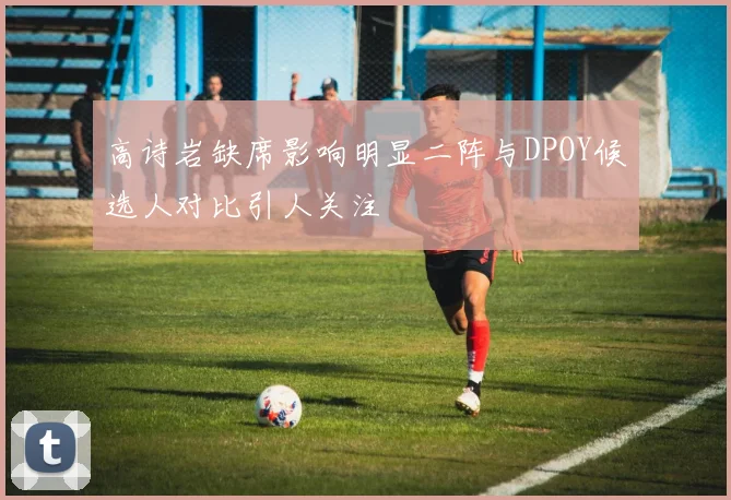 高诗岩缺席影响明显二阵与DPOY候选人对比引人关注