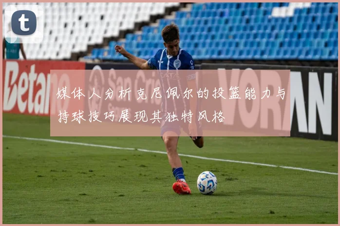 媒体人分析克尼佩尔的投篮能力与持球技巧展现其独特风格