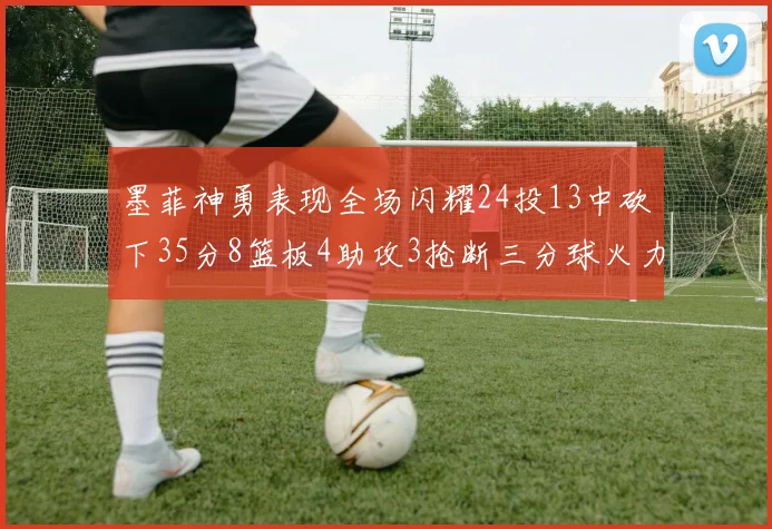 墨菲神勇表现全场闪耀24投13中砍下35分8篮板4助攻3抢断三分球火力全开