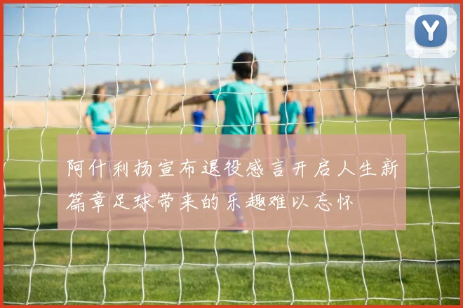 阿什利扬宣布退役感言开启人生新篇章足球带来的乐趣难以忘怀