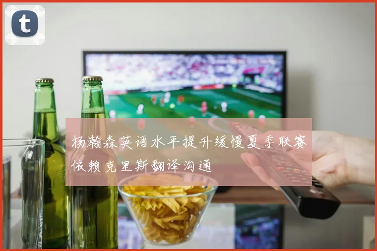 杨瀚森英语水平提升缓慢夏季联赛依赖克里斯翻译沟通